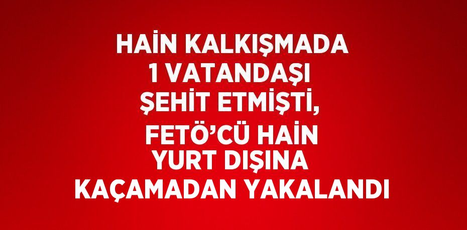 HAİN KALKIŞMADA 1 VATANDAŞI ŞEHİT ETMİŞTİ, FETÖ’CÜ HAİN YURT DIŞINA KAÇAMADAN YAKALANDI