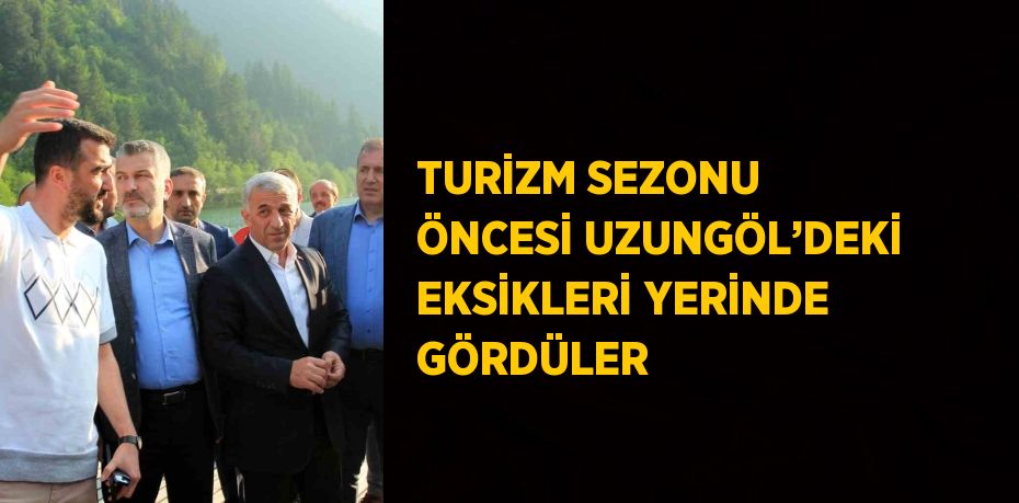 TURİZM SEZONU ÖNCESİ UZUNGÖL’DEKİ EKSİKLERİ YERİNDE GÖRDÜLER