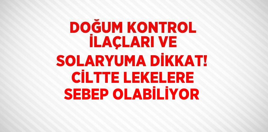 DOĞUM KONTROL İLAÇLARI VE SOLARYUMA DİKKAT! CİLTTE LEKELERE SEBEP OLABİLİYOR