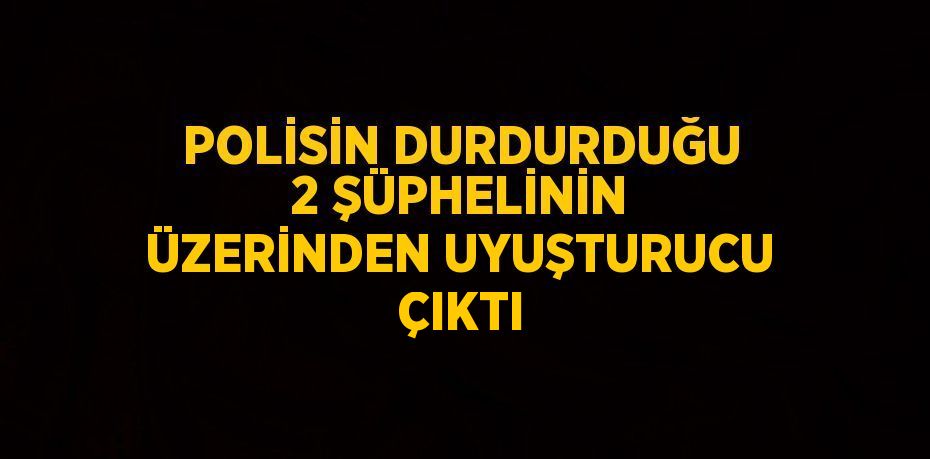 POLİSİN DURDURDUĞU 2 ŞÜPHELİNİN ÜZERİNDEN UYUŞTURUCU ÇIKTI