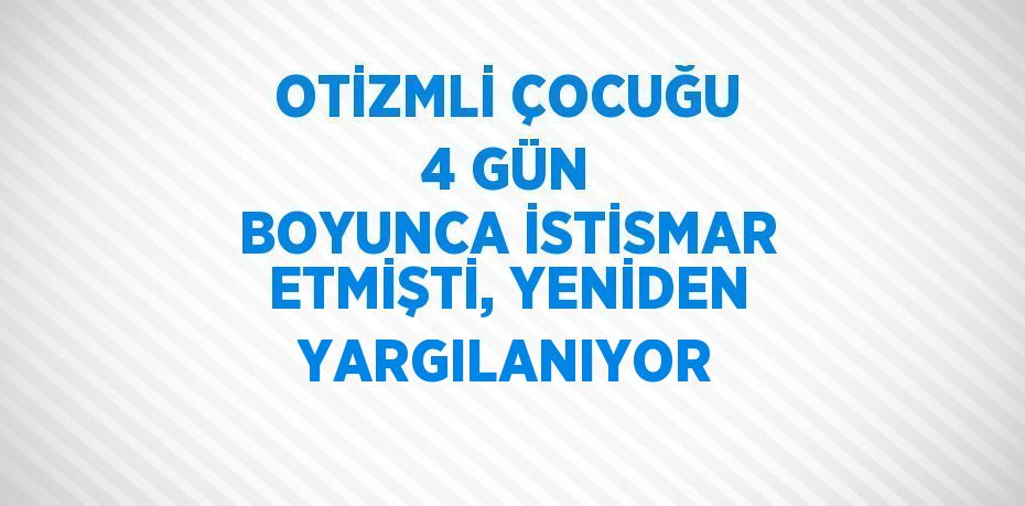 OTİZMLİ ÇOCUĞU 4 GÜN BOYUNCA İSTİSMAR ETMİŞTİ, YENİDEN YARGILANIYOR