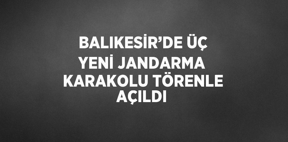 BALIKESİR’DE ÜÇ YENİ JANDARMA KARAKOLU TÖRENLE AÇILDI