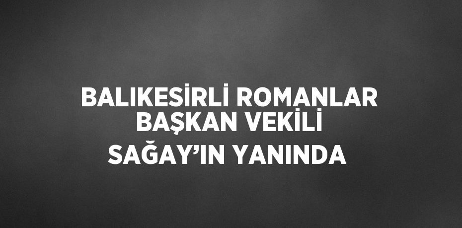 BALIKESİRLİ ROMANLAR BAŞKAN VEKİLİ SAĞAY’IN YANINDA