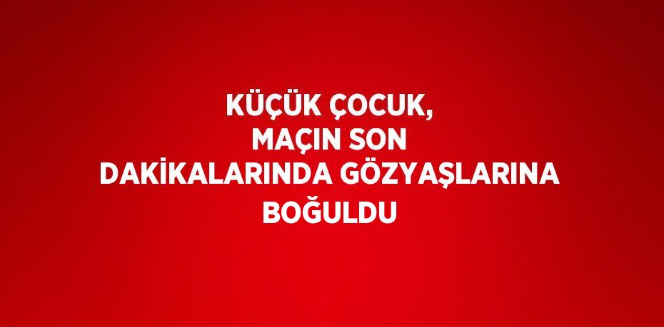 KÜÇÜK ÇOCUK, MAÇIN SON DAKİKALARINDA GÖZYAŞLARINA BOĞULDU