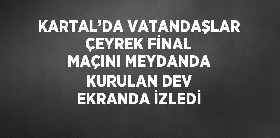 KARTAL’DA VATANDAŞLAR ÇEYREK FİNAL MAÇINI MEYDANDA KURULAN DEV EKRANDA İZLEDİ