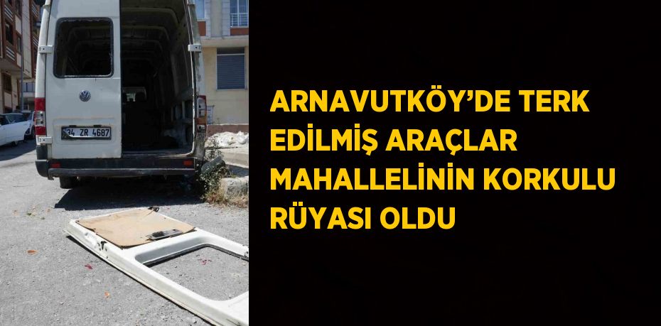 ARNAVUTKÖY’DE TERK EDİLMİŞ ARAÇLAR MAHALLELİNİN KORKULU RÜYASI OLDU