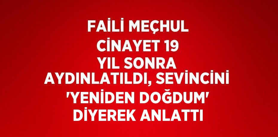 FAİLİ MEÇHUL CİNAYET 19 YIL SONRA AYDINLATILDI, SEVİNCİNİ 'YENİDEN DOĞDUM' DİYEREK ANLATTI