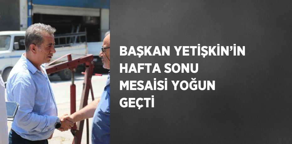 BAŞKAN YETİŞKİN’İN HAFTA SONU MESAİSİ YOĞUN GEÇTİ