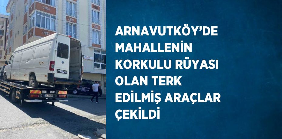 ARNAVUTKÖY’DE MAHALLENİN KORKULU RÜYASI OLAN TERK EDİLMİŞ ARAÇLAR ÇEKİLDİ