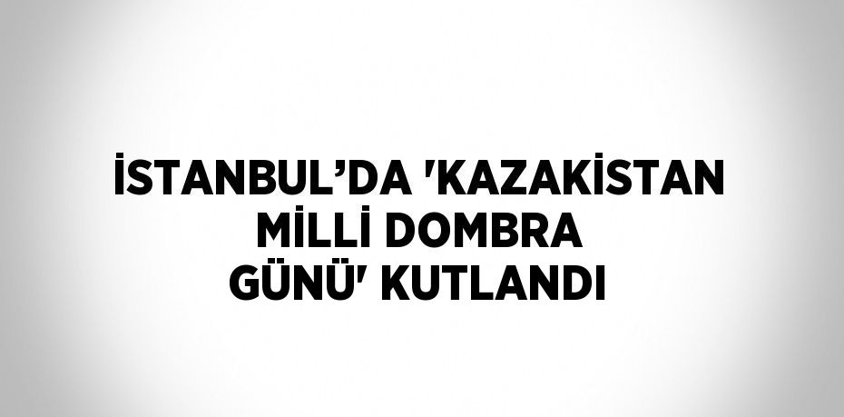 İSTANBUL’DA 'KAZAKİSTAN MİLLİ DOMBRA GÜNÜ' KUTLANDI