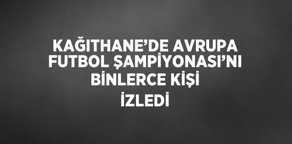 KAĞITHANE’DE AVRUPA FUTBOL ŞAMPİYONASI’NI BİNLERCE KİŞİ İZLEDİ