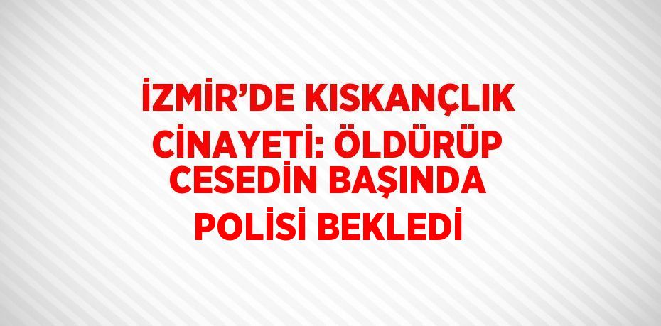 İZMİR’DE KISKANÇLIK CİNAYETİ: ÖLDÜRÜP CESEDİN BAŞINDA POLİSİ BEKLEDİ