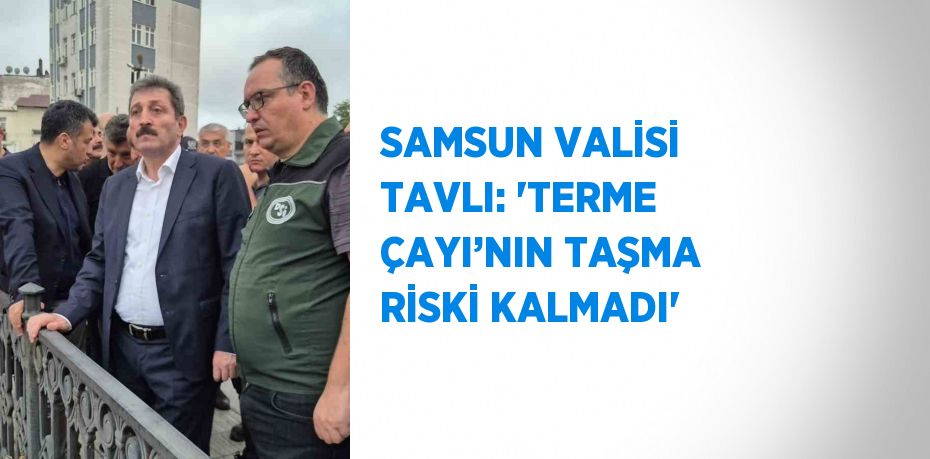 SAMSUN VALİSİ TAVLI: 'TERME ÇAYI’NIN TAŞMA RİSKİ KALMADI'