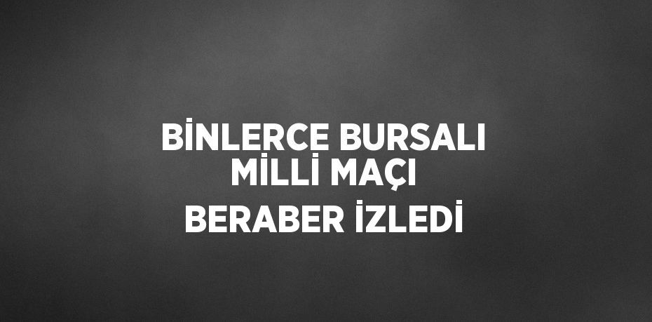 BİNLERCE BURSALI MİLLİ MAÇI BERABER İZLEDİ