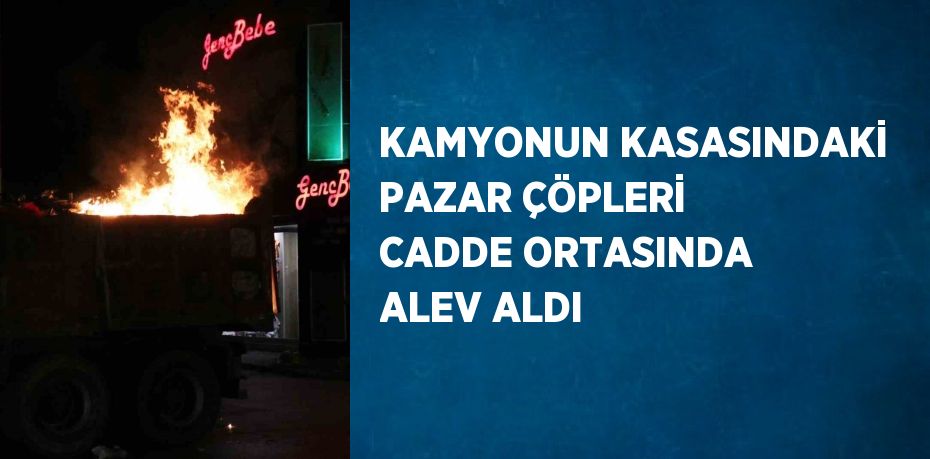 KAMYONUN KASASINDAKİ PAZAR ÇÖPLERİ CADDE ORTASINDA ALEV ALDI