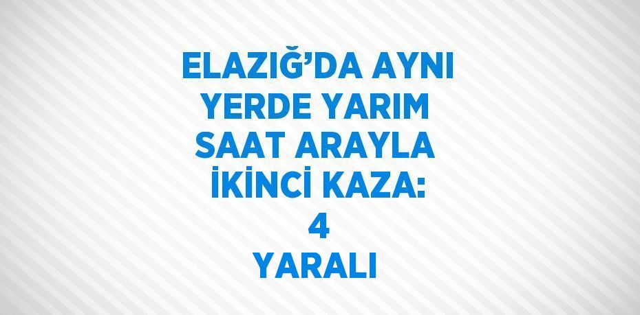 ELAZIĞ’DA AYNI YERDE YARIM SAAT ARAYLA İKİNCİ KAZA:  4 YARALI