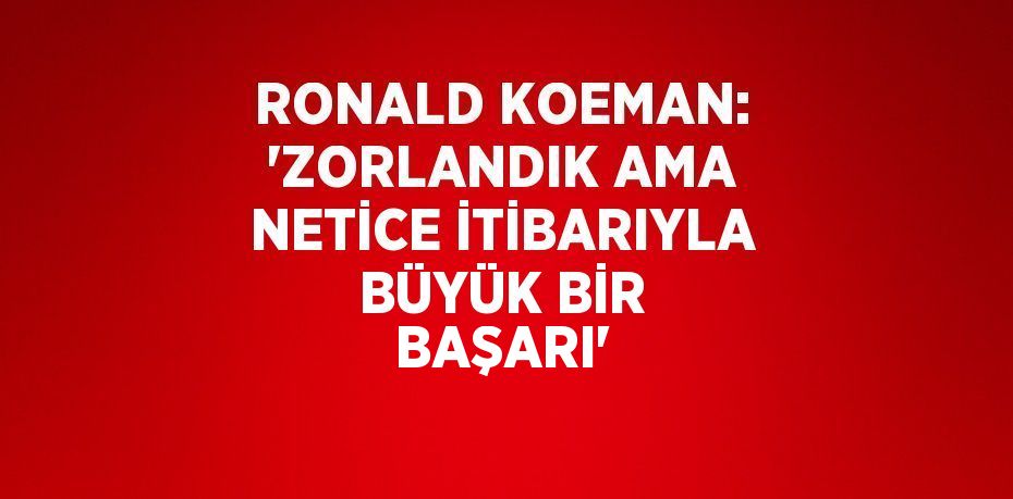 RONALD KOEMAN: 'ZORLANDIK AMA NETİCE İTİBARIYLA BÜYÜK BİR BAŞARI'