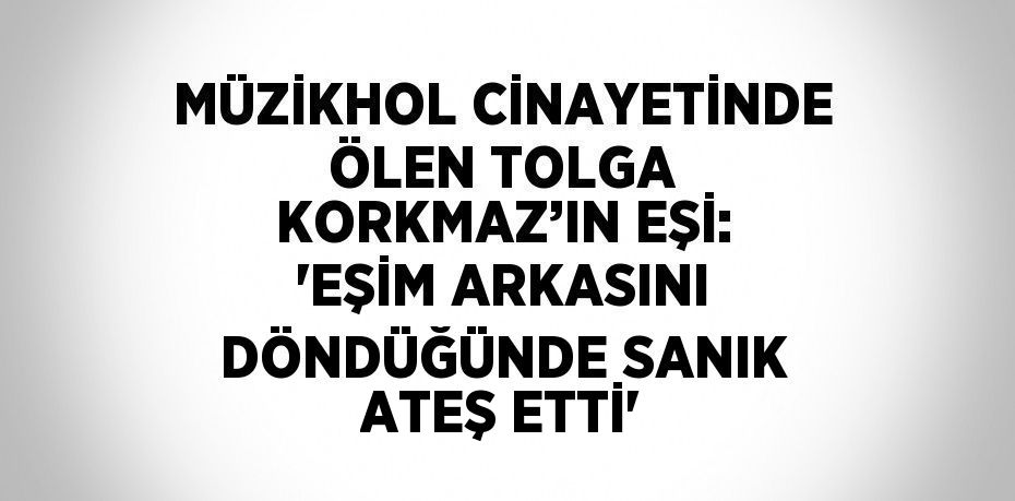 MÜZİKHOL CİNAYETİNDE ÖLEN TOLGA KORKMAZ’IN EŞİ: 'EŞİM ARKASINI DÖNDÜĞÜNDE SANIK ATEŞ ETTİ'