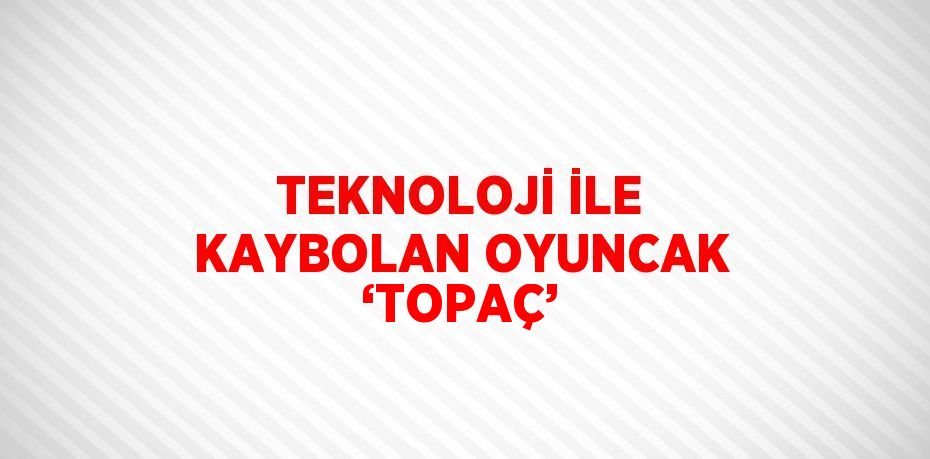 TEKNOLOJİ İLE KAYBOLAN OYUNCAK ‘TOPAÇ’