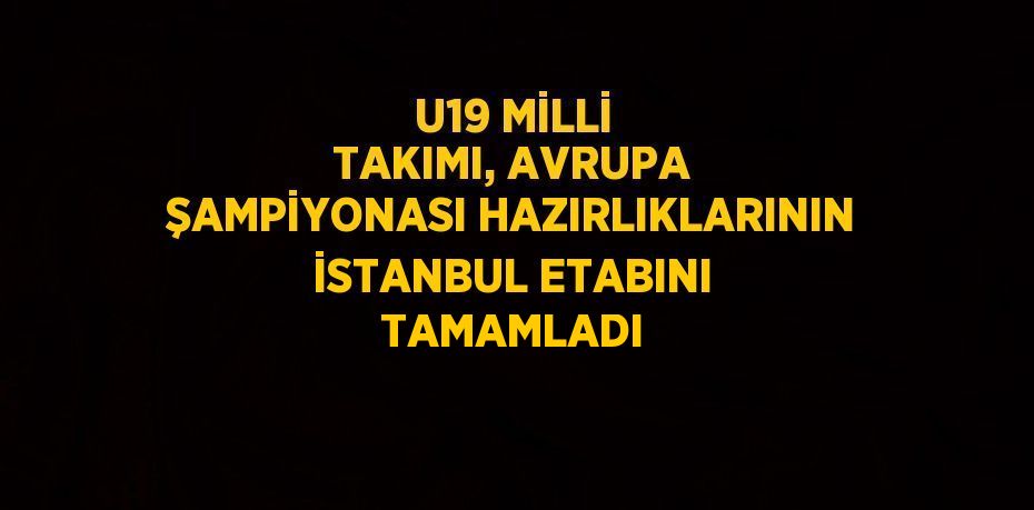 U19 MİLLİ TAKIMI, AVRUPA ŞAMPİYONASI HAZIRLIKLARININ İSTANBUL ETABINI TAMAMLADI