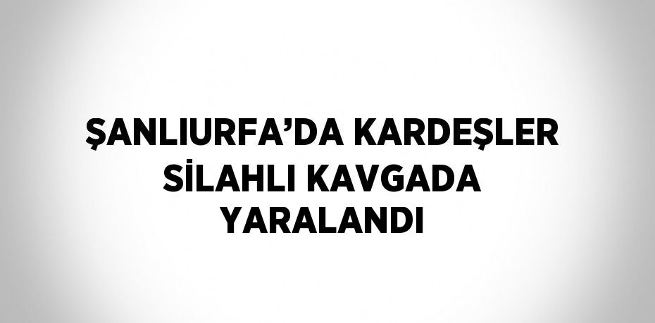 ŞANLIURFA’DA KARDEŞLER SİLAHLI KAVGADA YARALANDI