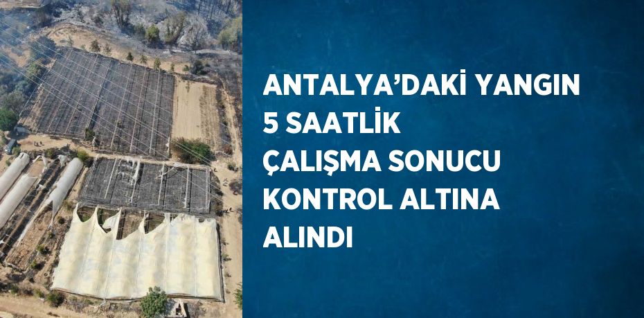 ANTALYA’DAKİ YANGIN 5 SAATLİK ÇALIŞMA SONUCU KONTROL ALTINA ALINDI