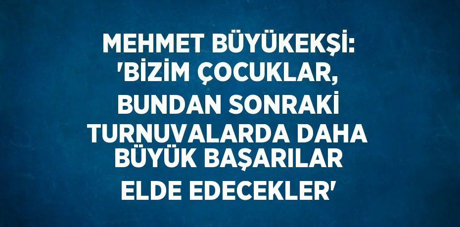 MEHMET BÜYÜKEKŞİ: 'BİZİM ÇOCUKLAR, BUNDAN SONRAKİ TURNUVALARDA DAHA BÜYÜK BAŞARILAR ELDE EDECEKLER'