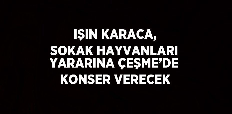 IŞIN KARACA, SOKAK HAYVANLARI YARARINA ÇEŞME’DE KONSER VERECEK