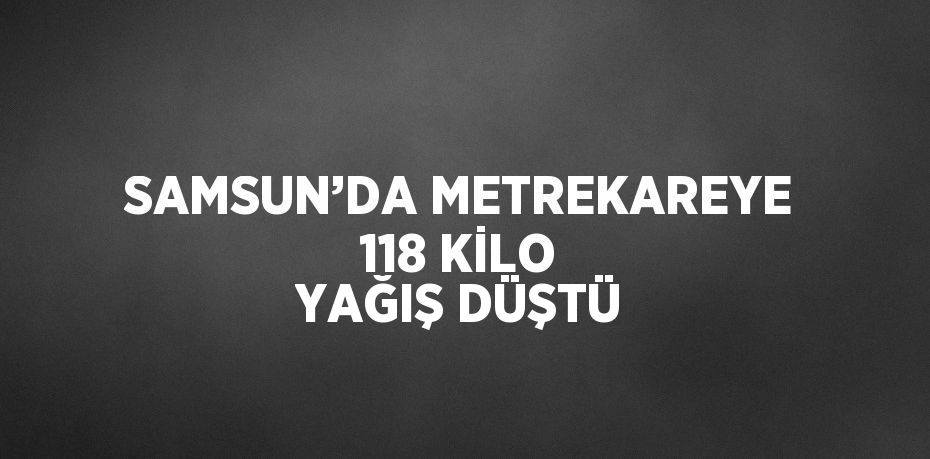 SAMSUN’DA METREKAREYE 118 KİLO YAĞIŞ DÜŞTÜ