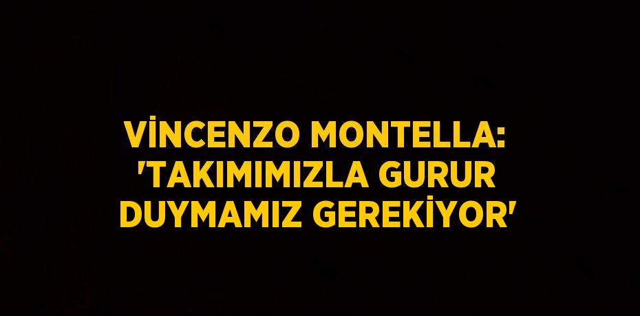 VİNCENZO MONTELLA: 'TAKIMIMIZLA GURUR DUYMAMIZ GEREKİYOR'