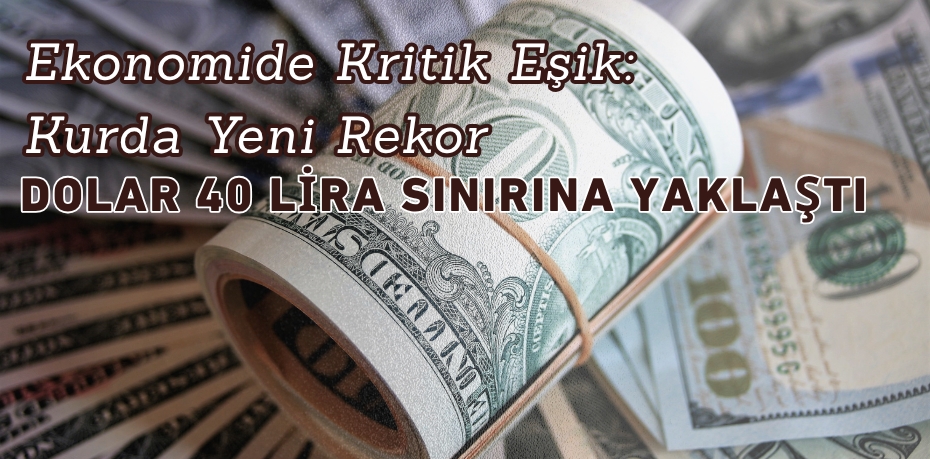 Ekonomide Kritik Eşik: Kurda Yeni Rekor  DOLAR 40 LİRA SINIRINA YAKLAŞTI