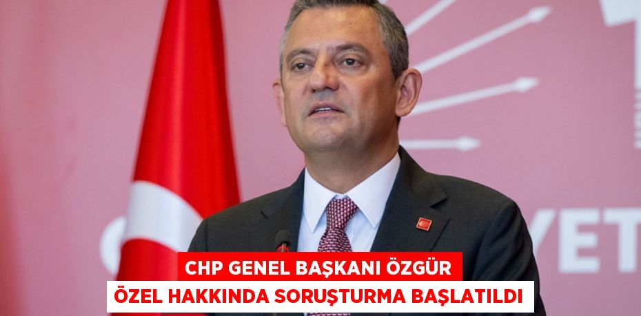 CHP Genel Başkanı Özgür Özel hakkında soruşturma başlatıldı