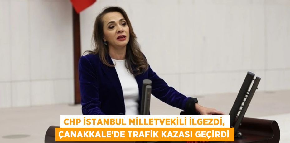 CHP İstanbul Milletvekili İlgezdi, Çanakkale'de trafik kazası geçirdi