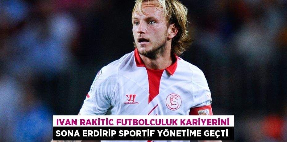 Ivan Rakitic Futbolculuk Kariyerini Sona Erdirip Sportif Yönetime Geçti