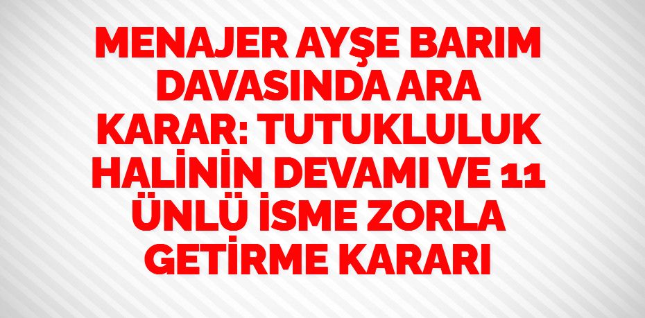 MENAJER AYŞE BARIM DAVASINDA ARA KARAR:  TUTUKLULUK HALİNİN DEVAMI VE 11 ÜNLÜ İSME ZORLA GETİRME KARARI