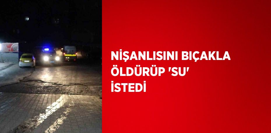 NİŞANLISINI BIÇAKLA ÖLDÜRÜP 'SU' İSTEDİ