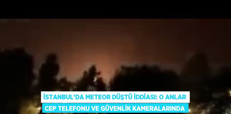 İSTANBUL’DA METEOR DÜŞTÜ İDDİASI: O ANLAR CEP TELEFONU VE GÜVENLİK KAMERALARINDA