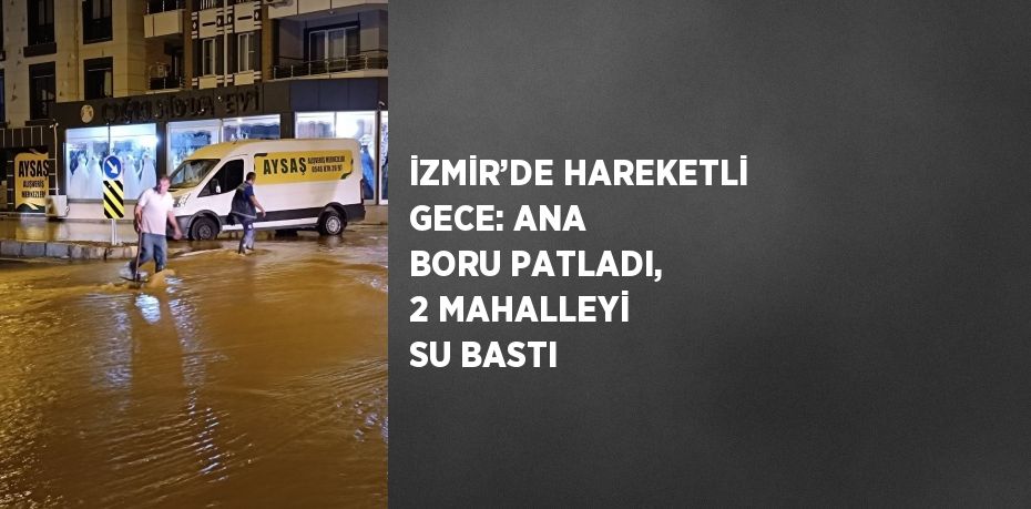 İZMİR’DE HAREKETLİ GECE: ANA BORU PATLADI, 2 MAHALLEYİ SU BASTI