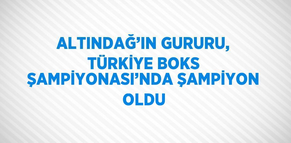 ALTINDAĞ’IN GURURU, TÜRKİYE BOKS ŞAMPİYONASI’NDA ŞAMPİYON OLDU