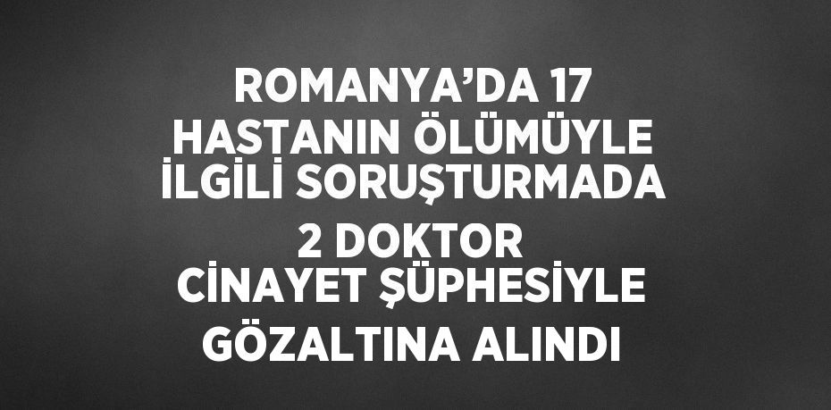 ROMANYA’DA 17 HASTANIN ÖLÜMÜYLE İLGİLİ SORUŞTURMADA 2 DOKTOR CİNAYET ŞÜPHESİYLE GÖZALTINA ALINDI