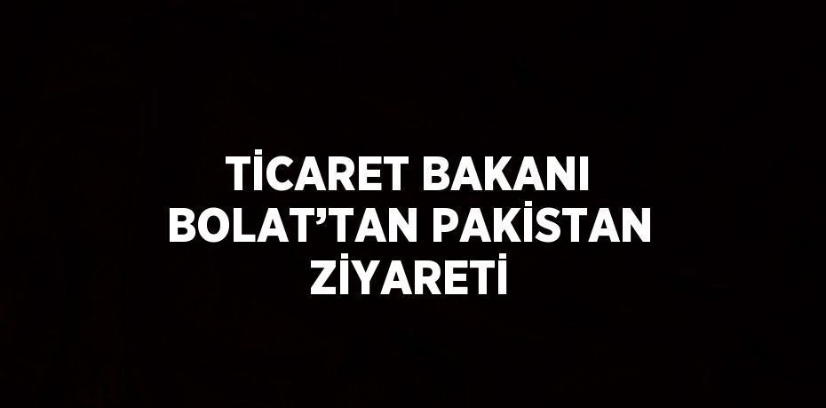 TİCARET BAKANI BOLAT’TAN PAKİSTAN ZİYARETİ