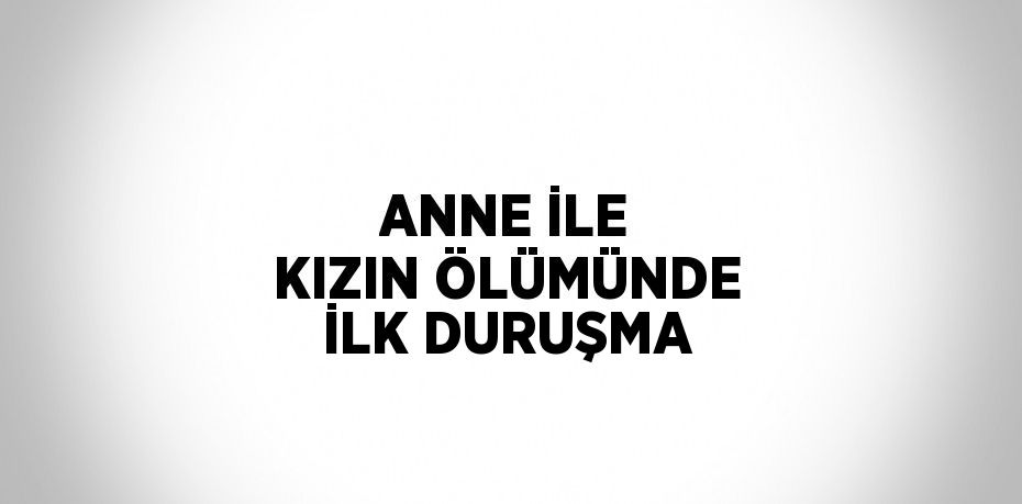 ANNE İLE KIZIN ÖLÜMÜNDE İLK DURUŞMA