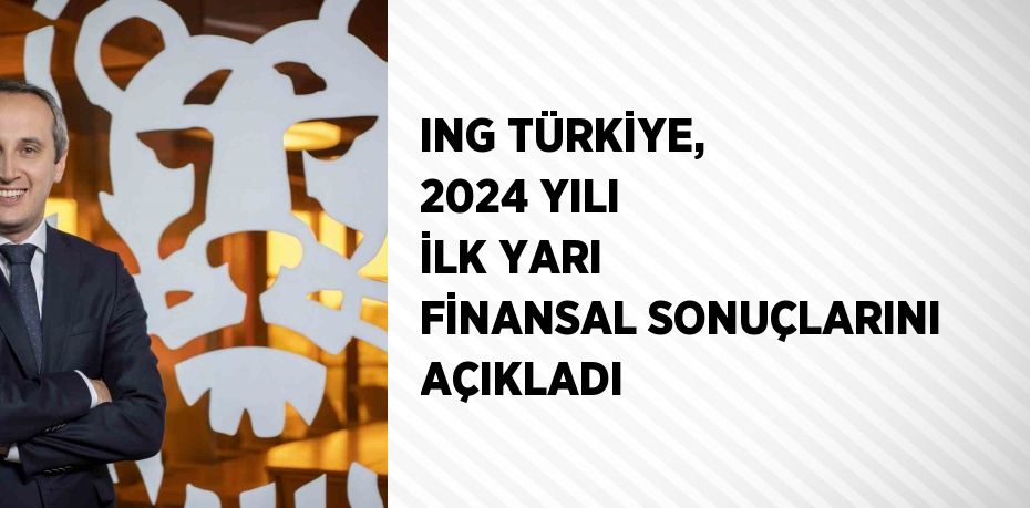 ING TÜRKİYE, 2024 YILI İLK YARI FİNANSAL SONUÇLARINI AÇIKLADI