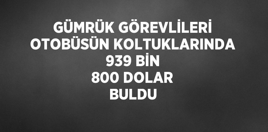 GÜMRÜK GÖREVLİLERİ OTOBÜSÜN KOLTUKLARINDA 939 BİN 800 DOLAR BULDU