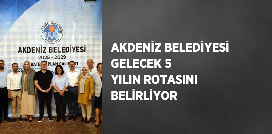 AKDENİZ BELEDİYESİ GELECEK 5 YILIN ROTASINI BELİRLİYOR