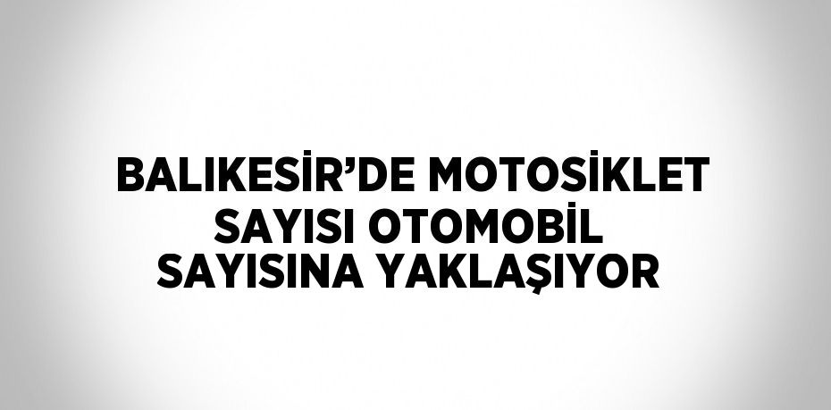 BALIKESİR’DE MOTOSİKLET SAYISI OTOMOBİL SAYISINA YAKLAŞIYOR