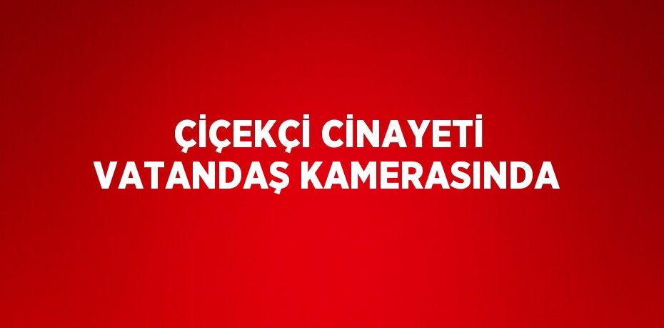 ÇİÇEKÇİ CİNAYETİ VATANDAŞ KAMERASINDA