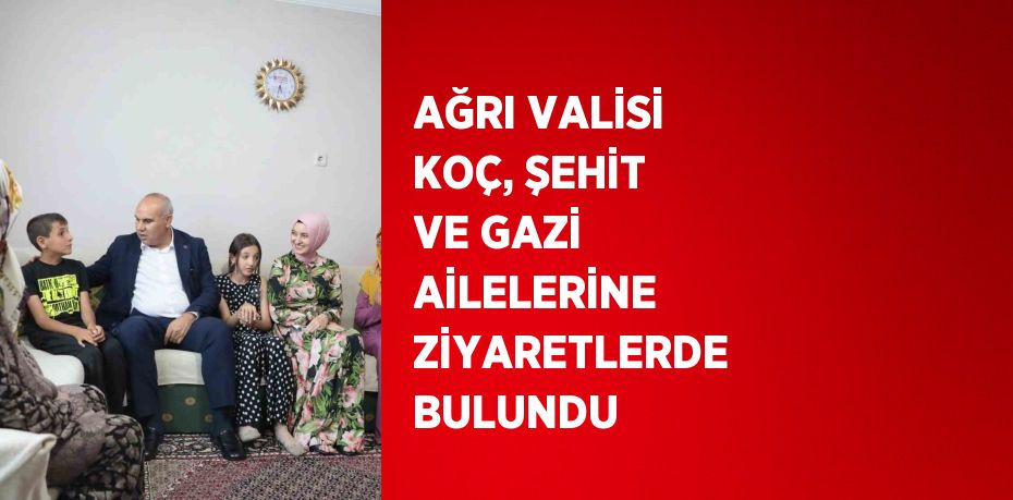 AĞRI VALİSİ KOÇ, ŞEHİT VE GAZİ AİLELERİNE ZİYARETLERDE BULUNDU