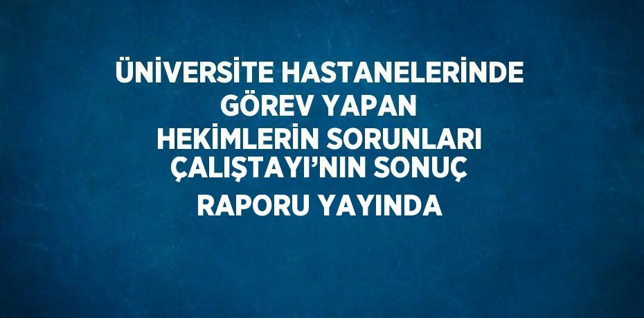 ÜNİVERSİTE HASTANELERİNDE GÖREV YAPAN HEKİMLERİN SORUNLARI ÇALIŞTAYI’NIN SONUÇ RAPORU YAYINDA