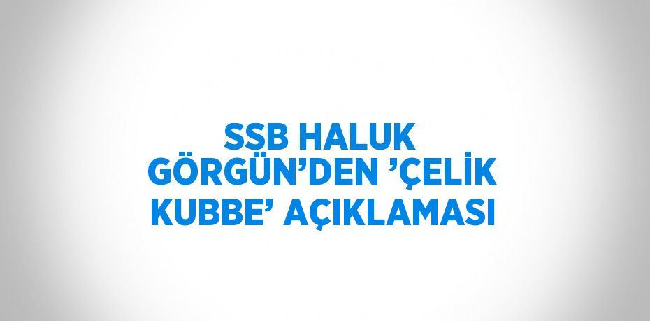 SSB HALUK GÖRGÜN’DEN ’ÇELİK KUBBE’ AÇIKLAMASI